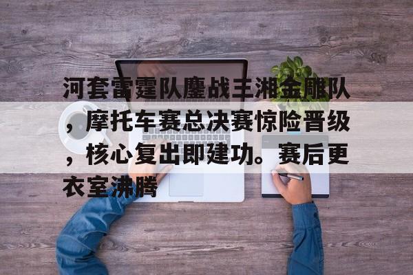 包含河套雷霆队鏖战三湘金雕队，摩托车赛总决赛惊险晋级，核心复出即建功。赛后更衣室沸腾的词条开云官方平台